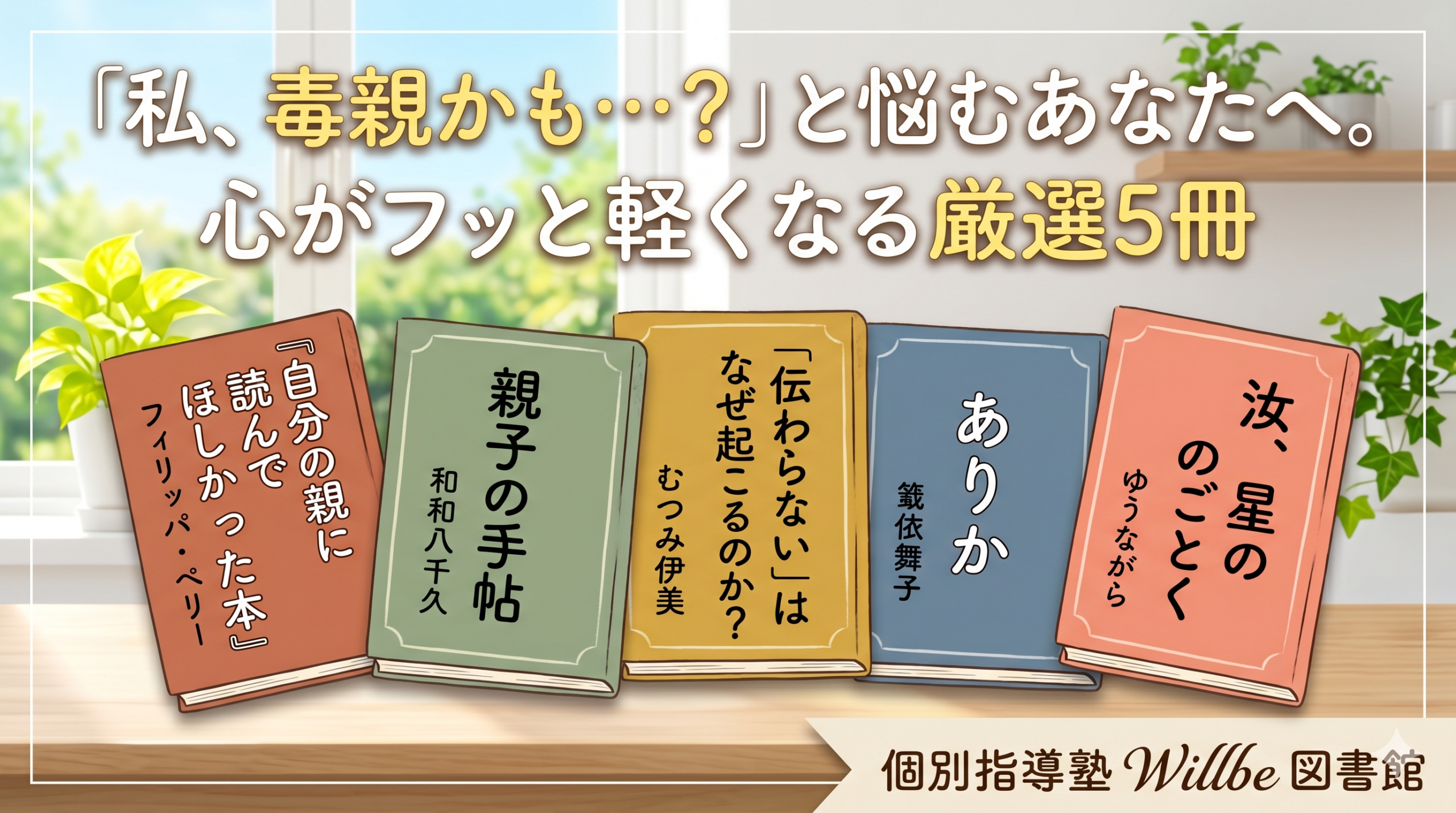 学習塾「個別指導塾 Willbe（ウィルビー） 図書館」のブログ記事サムネイル。明るく光が差し込む窓辺を背景に、木製のテーブルに5冊の本が並んでいる。上部には「『私、毒親かも…？』と悩むあなたへ。 心がフッと軽くなる厳選5冊」というキャッチコピーがある。並んでいる本は左から、フィリッパ・ペリー著『自分の親に読んでほしかった本』、和和八千久著『親子の手帖』、むつみ伊美著『「伝わらない」はなぜ起こるのか？』、筒井舞子著『ありか』、ゆうなぎら著『汝、星のごとく』。右下には「個別指導塾 Willbe 図書館」のロゴがある。